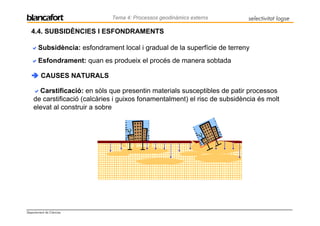 Tema 4: Processos geodinàmics externs        selectivitat logse

   4.4. SUBSIDÈNCIES I ESFONDRAMENTS

       Subsidència: esfondrament local i gradual de la superfície de terreny
       Esfondrament: quan es produeix el procés de manera sobtada

         CAUSES NATURALS

      Carstificació: en sòls que presentin materials susceptibles de patir processos
    de carstificació (calcàries i guixos fonamentalment) el risc de subsidència és molt
    elevat al construir a sobre




Departament de Ciències
 