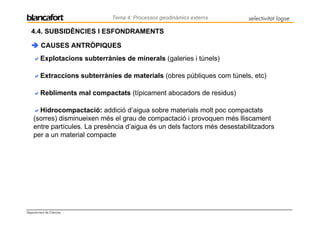 Tema 4: Processos geodinàmics externs       selectivitat logse

   4.4. SUBSIDÈNCIES I ESFONDRAMENTS

         CAUSES ANTRÒPIQUES
         Explotacions subterrànies de minerals (galeries i túnels)

         Extraccions subterrànies de materials (obres públiques com túnels, etc)

         Rebliments mal compactats (típicament abocadors de residus)

      Hidrocompactació: addició d’aigua sobre materials molt poc compactats
    (sorres) disminueixen més el grau de compactació i provoquen més lliscament
    entre partícules. La presència d’aigua és un dels factors més desestabilitzadors
    per a un material compacte




Departament de Ciències
 