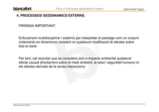 Tema 4: Processos geodinàmics externs         selectivitat logse

    4. PROCESSOS GEODINAMICS EXTERNS.


       PREMISA IMPORTANT:


       Enfocament multidisciplinar i sistèmic per interpretar el paisatge com un conjunt
       d’elements en dinamisme constant on qualsevol modificació té efectes sobre
       tota la resta


       Per tant, cal recordar que es considera com a impacte ambiental qualsevol
       efecte causat directament sobre el medi ambient, la salut i seguretat humana i/o
       els efectes derivats de la seves interaccions




Departament de Ciències
 