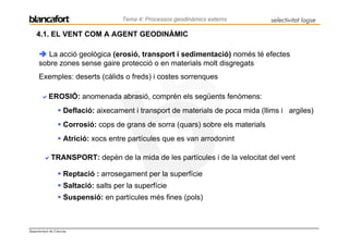 Tema 4: Processos geodinàmics externs        selectivitat logse

    4.1. EL VENT COM A AGENT GEODINÀMIC

         La acció geològica (erosió, transport i sedimentació) només té efectes
      sobre zones sense gaire protecció o en materials molt disgregats
      Exemples: deserts (càlids o freds) i costes sorrenques

            EROSIÓ: anomenada abrasió, comprén els següents fenòmens:
                     Deflació: aixecament i transport de materials de poca mida (llims i argiles)
                     Corrosió: cops de grans de sorra (quars) sobre els materials
                     Atrició: xocs entre partícules que es van arrodonint

             TRANSPORT: depèn de la mida de les partícules i de la velocitat del vent

                     Reptació : arrosegament per la superfície
                     Saltació: salts per la superfície
                     Suspensió: en partícules més fines (pols)



Departament de Ciències
 
