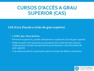 CURSOS D’ACCÉS A GRAU
SUPERIOR (CAS)
CAS (Curs d’accés a cicles de grau superior)
• 1 CURS, 600 hores lectives.
 Permet e...