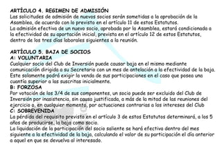 ARTÍCULO 4. REGIMEN DE ADMISIÓN Las solicitudes de admisión de nuevos socios serán sometidas a la aprobación de la Asamblea, de acuerdo con lo previsto en el artículo 11 de estos Estatutos.  La admisión efectiva de un nuevo socio, aprobada por la Asamblea, estará condicionada a la efectividad de su aportación inicial, prevista en el artículo 12 de estos Estatutos, dentro de los tres días laborales siguientes a la reunión.  ARTÍCULO 5. BAJA DE SOCIOS A: VOLUNTARIA Cualquier socio del Club de Inversión puede causar baja en el mismo mediante comunicación dirigida a su Secretario con un mes de antelación a la efectividad de la baja.  Este solamente podrá exigir la venda de sus participaciones en el caso que posea una cuantía superior a las suscritas inicialmente. B: FORZOSA Por votación de los 3/4 de sus componentes, un socio puede ser excluido del Club de Inversión por inasistencia, sin causa justificada, a más de la mitad de las reuniones del ejercicio o, en cualquier momento, por actuaciones contrarias a los intereses del Club  C: SOBREVENIDA La pérdida del requisito previsto en el artículo 3 de estos Estatutos determinará, a los 5 años de producirse, la baja como socio.  La liquidación de la participación del socio saliente se hará efectiva dentro del mes siguiente a la efectividad de la baja, calculando el valor de su participación el día anterior a aquel en que se devuelva al interesado.  