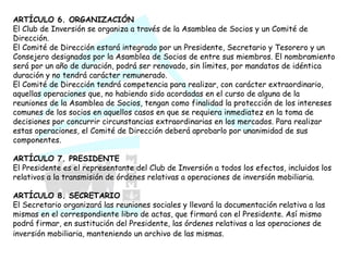 ARTÍCULO 6. ORGANIZACIÓN El Club de Inversión se organiza a través de la Asamblea de Socios y un Comité de Dirección.  El Comité de Dirección estará integrado por un Presidente, Secretario y Tesorero y un Consejero designados por la Asamblea de Socios de entre sus miembros. El nombramiento será por un año de duración, podrá ser renovado, sin límites, por mandatos de idéntica duración y no tendrá carácter remunerado.  El Comité de Dirección tendrá competencia para realizar, con carácter extraordinario, aquellas operaciones que, no habiendo sido acordadas en el curso de alguna de la reuniones de la Asamblea de Socios, tengan como finalidad la protección de los intereses comunes de los socios en aquellos casos en que se requiera inmediatez en la toma de decisiones por concurrir circunstancias extraordinarias en los mercados. Para realizar estas operaciones, el Comité de Dirección deberá aprobarlo por unanimidad de sus componentes.  ARTÍCULO 7. PRESIDENTE El Presidente es el representante del Club de Inversión a todos los efectos, incluidos los relativos a la transmisión de órdenes relativas a operaciones de inversión mobiliaria.  ARTÍCULO 8. SECRETARIO El Secretario organizará las reuniones sociales y llevará la documentación relativa a las mismas en el correspondiente libro de actas, que firmará con el Presidente. Así mismo podrá firmar, en sustitución del Presidente, las órdenes relativas a las operaciones de inversión mobiliaria, manteniendo un archivo de las mismas.   
