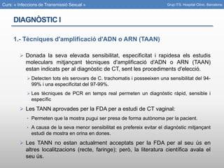 Curs: « Infeccions de Transmissió Sexual »
DIAGNÒSTIC I
1.- Tècniques d'amplificació d'ADN o ARN (TAAN)
 Donada la seva elevada sensibilitat, especificitat i rapidesa els estudis
moleculars mitjançant tècniques d'amplificació d'ADN o ARN (TAAN)
estan indicats per al diagnòstic de CT, sent les procediments d'elecció.
 Detecten tots els serovars de C. trachomatis i posseeixen una sensibilitat del 94-
99% i una especificitat del 97-99%.
 Les tècniques de PCR en temps real permeten un diagnòstic ràpid, sensible i
específic
 Les TANN aprovades per la FDA per a estudi de CT vaginal:
• Permeten que la mostra pugui ser presa de forma autònoma per la pacient.
• A causa de la seva menor sensibilitat es prefereix evitar el diagnòstic mitjançant
estudi de mostra en orina en dones.
 Les TANN no estan actualment acceptats per la FDA per al seu ús en
altres localitzacions (recte, faringe); però, la literatura científica avala el
seu ús.
Grup ITS. Hospital Clínic. Barcelona.
 