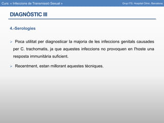Curs: « Infeccions de Transmissió Sexual »
DIAGNÒSTIC III
4.-Serologies
 Poca utilitat per diagnosticar la majoria de les infeccions genitals causades
per C. trachomatis, ja que aquestes infeccions no provoquen en l'hoste una
resposta immunitària suficient.
 Recentment, estan millorant aquestes tècniques.
Grup ITS. Hospital Clínic. Barcelona.
 