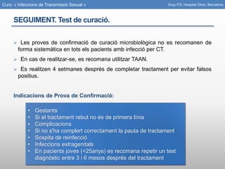 Curs: « Infeccions de Transmissió Sexual »
SEGUIMENT. Test de curació.
 Les proves de confirmació de curació microbiològica no es recomanen de
forma sistemàtica en tots els pacients amb infecció per CT.
 En cas de realitzar-se, es recomana utilitzar TAAN.
 Es realitzen 4 setmanes després de completar tractament per evitar falsos
positius.
Indicacions de Prova de Confirmació:
Grup ITS. Hospital Clínic. Barcelona.
• Gestants
• Si el tractament rebut no és de primera línia
• Complicacions
• Si no s'ha complert correctament la pauta de tractament
• Sospita de reinfecció
• Infeccions extragenitals
• En pacients joves (<25anys) es recomana repetir un test
diagnòstic entre 3 i 6 mesos després del tractament
 