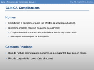 Curs: « Infeccions de Transmissió Sexual »
Homes
 Epididimitis o epidídim-orquitis (no afecten la salut reproductiva).
 Síndrome d'artritis reactiva adquirida sexualment:
• Complicació sistèmica caracteritzada per la triada de uretritis, conjuntivitis i artritis.
• Més freqüent en homes joves, HLA-B27 positiu.
Gestants / nadons
 Risc de ruptura prematura de membranes, prematuritat, baix pes en néixer.
 Risc de conjuntivitis i pneumònia al nounat.
Grup ITS. Hospital Clínic. Barcelona.
CLÍNICA. Complicacions
 