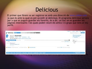 Delicious El primer que f èrem va ser registrar-se amb una direcció de  www.yahoo.com  ja que és amb la qual es pot accedir al delicious. El programa delicious serveix per a que es puguin guardar els favorits, és a dir, un lloc on es guarden les pàgines interesants i les quals poden veure els amics i/o grups que tens al teu perfil. Aquí podem observar una captura d’imatge on veim com nosaltres tenim l’adreça del nostre blog com a favorit, que és el que serveix aquest programa. 