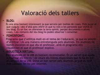 Valoraci ó dels tallers BLOG: És una eina bastant interessant ja que serveix per moltes de coses. Pots pujar el que vulguis i des d’allà pots oferir el que tu vols a les persones que visitin el teu blog. És un lloc on ofereixes la teva opinió, penjes documents o altres coses, i els visitants del teu blog ho poden observar i comentar. POWERPOINT: Programa que s’utilitza molt en el tema de l’educaci ó, ja que es sencill d’utilitzar i és una manera entretenguda pels alumnes. Els alumnes no nomès escolten el que diu el professor, amb el programa ells visualitzen el que el professor explica. BIBLIOTECA VIRTUAL: Pels alumnes de la UIB es bastant recomenable.  És un servei que ajuda a reservar els llibres i de veure els llibres disponibles que hi ha en tot el campus de la UIB. Dóna un bon servei pels alumnes ja que es molt més cómode fer-ho per internet. 