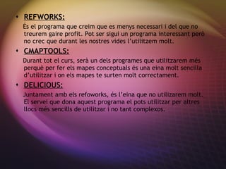 REFWORKS: És el programa que creim que es menys necessari i del que no treurem gaire profit. Pot ser sigui un programa interessant però no crec que durant les nostres vides l’utilitzem molt. CMAPTOOLS: Durant tot el curs, ser à un dels programes que utilitzarem més perquè per fer els mapes conceptuals és una eina molt sencilla d’utilitzar i on els mapes te surten molt correctament. DELICIOUS: Juntament amb els refoworks,  és l’eina que no utilizarem molt. El servei que dona aquest programa el pots utilitzar per altres llocs més sencills de utilitzar i no tant complexos. 