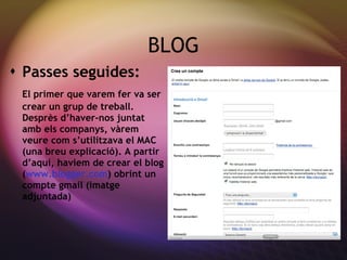 BLOG Passes seguides: El primer que varem fer va ser crear un grup de treball. Despr ès d’haver-nos juntat amb els companys, vàrem veure com s’utilitzava el MAC (una breu explicació). A partir d’aquí, haviem de crear el blog ( www.blogger.com ) obrint un compte gmail (imatge adjuntada) 