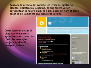 Creat i personalitzat el blog, començ àrem a aprendre a fer coses dins d’ell. Per exemple: penjar clip d’audio, imatges i videos. Acabada la creaci ó del compte, ens vàrem registrar a blogger. Registrats a la pàgina, el que fèrem va ser personlitzar el nostre blog, és a dir, posar un nom al blog i posar-lo de la manera que nosaltres voliem. 
