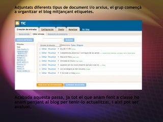 Adjuntats diferents tipus de document i/o arxius, el grup començ à a organitzar el blog mitjançant etiquetes. Acabada aquesta passa, ja tot el que anam fent a classe ho anam penjant al blog per tenir-lo actualitzat, i ai xí pot ser avaluat. 