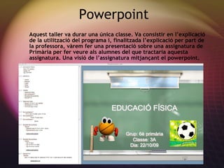 Powerpoint Aquest taller va durar una  única classe. Va consistir en l’explicació de la utilització del programa i, finalitzada l’explicació per part de la professora, vàrem fer una presentació sobre una assignatura de Primària per fer veure als alumnes del que tractaria aquesta assignatura. Una visió de l’assignatura mitjançant el powerpoint. 