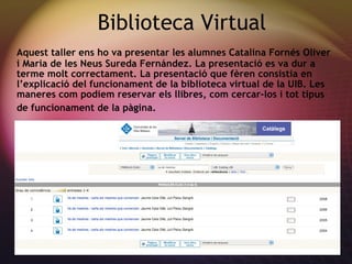 Biblioteca Virtual Aquest taller ens ho va presentar les alumnes Catalina Forn és Oliver  i Maria de les Neus Sureda Fern ández . La presentaci ó es va dur a terme molt correctament. La presentació que fèren consistia en l’explicació del funcionament de la biblioteca virtual de la UIB. Les maneres com podiem reservar els llibres, com cercar-los i tot tipus de funcionament de la pàgina.   