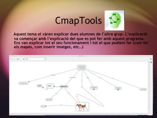 CmapTools Aquest tema el v àren explicar dues alumnes de l’altre grup. L’explicació va començar amb l’explicació del que es pot fer amb aquest programa. Ens van explicar tot el seu funcionament i tot el que podiem fer (com fer els mapes, com inserir imatges, etc…) 