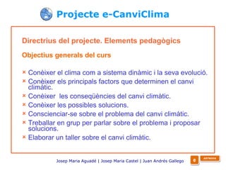 Directrius del projecte. Elements pedagògics   Objectius generals del curs Conèixer el clima com a sistema dinàmic i la seva evolució. Conèixer els principals factors que determinen el canvi climàtic. Conèixer  les conseqüències del canvi climàtic. Conèixer les possibles solucions. Conscienciar-se sobre el problema del canvi climàtic. Treballar en grup per parlar sobre el problema i proposar solucions. Elaborar un taller sobre el canvi climàtic. Projecte e-CanviClima Josep Maria Aguadé | Josep Maria Castel | Juan Andrés Gallego   e ARTNOVA 