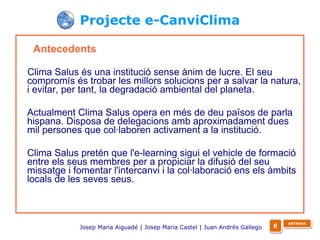 Projecte e-CanviClima Antecedents Clima Salus és una institució sense ànim de lucre. El seu compromís és trobar les millors solucions per a salvar la natura, i evitar, per tant, la degradació ambiental del planeta.  Actualment Clima Salus opera en més de deu països de parla hispana. Disposa de delegacions amb aproximadament dues mil persones que col·laboren activament a la institució. Clima Salus pretén que l'e-learning sigui el vehicle de formació entre els seus membres per a propiciar la difusió del seu missatge i fomentar l'intercanvi i la col·laboració ens els àmbits locals de les seves seus. Josep Maria Aiguadé | Josep Maria Castel | Juan Andrés Gallego   e ARTNOVA 