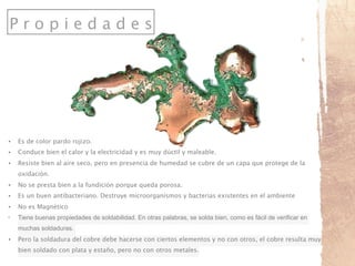 P r o p i e d a d e s
• Es de color pardo rojizo.
• Conduce bien el calor y la electricidad y es muy dúctil y maleable.
• Resiste bien al aire seco, pero en presencia de humedad se cubre de un capa que protege de la
oxidación.
• No se presta bien a la fundición porque queda porosa.
• Es un buen antibacteriano. Destruye microorganismos y bacterias existentes en el ambiente
• No es Magnético
• Tiene buenas propiedades de soldabilidad. En otras palabras, se solda bien, como es fácil de verificar en
muchas soldaduras.
• Pero la soldadura del cobre debe hacerse con ciertos elementos y no con otros, el cobre resulta muy
bien soldado con plata y estaño, pero no con otros metales.
 