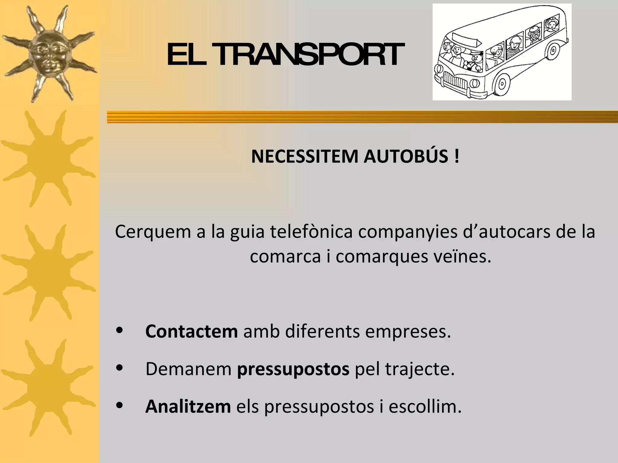 EL TRANSPORT NECESSITEM AUTOBÚS ! Cerquem a la guia telefònica companyies d’autocars de la comarca i comarques veïnes. Contactem  amb diferents empreses. Demanem  pressupostos  pel trajecte. Analitzem  els pressupostos i escollim. 