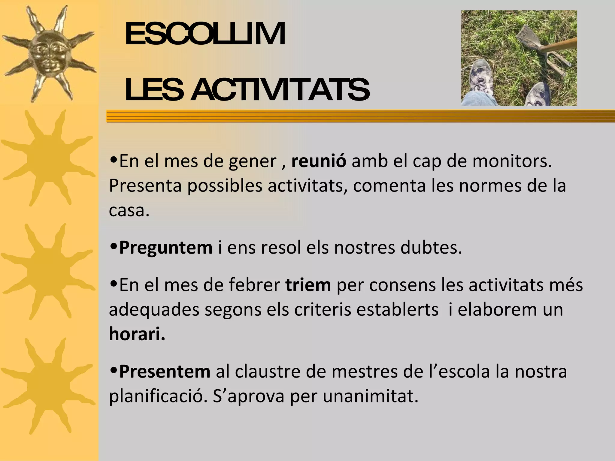 ESCOLLIM  LES ACTIVITATS En el mes de gener ,  reunió  amb el cap de monitors. Presenta possibles activitats, comenta les normes de la casa. Preguntem  i ens resol els nostres dubtes. En el mes de febrer  triem  per consens les activitats més adequades segons els criteris establerts  i elaborem un  horari. Presentem  al claustre de mestres de l’escola la nostra planificació. S’aprova per unanimitat. 
