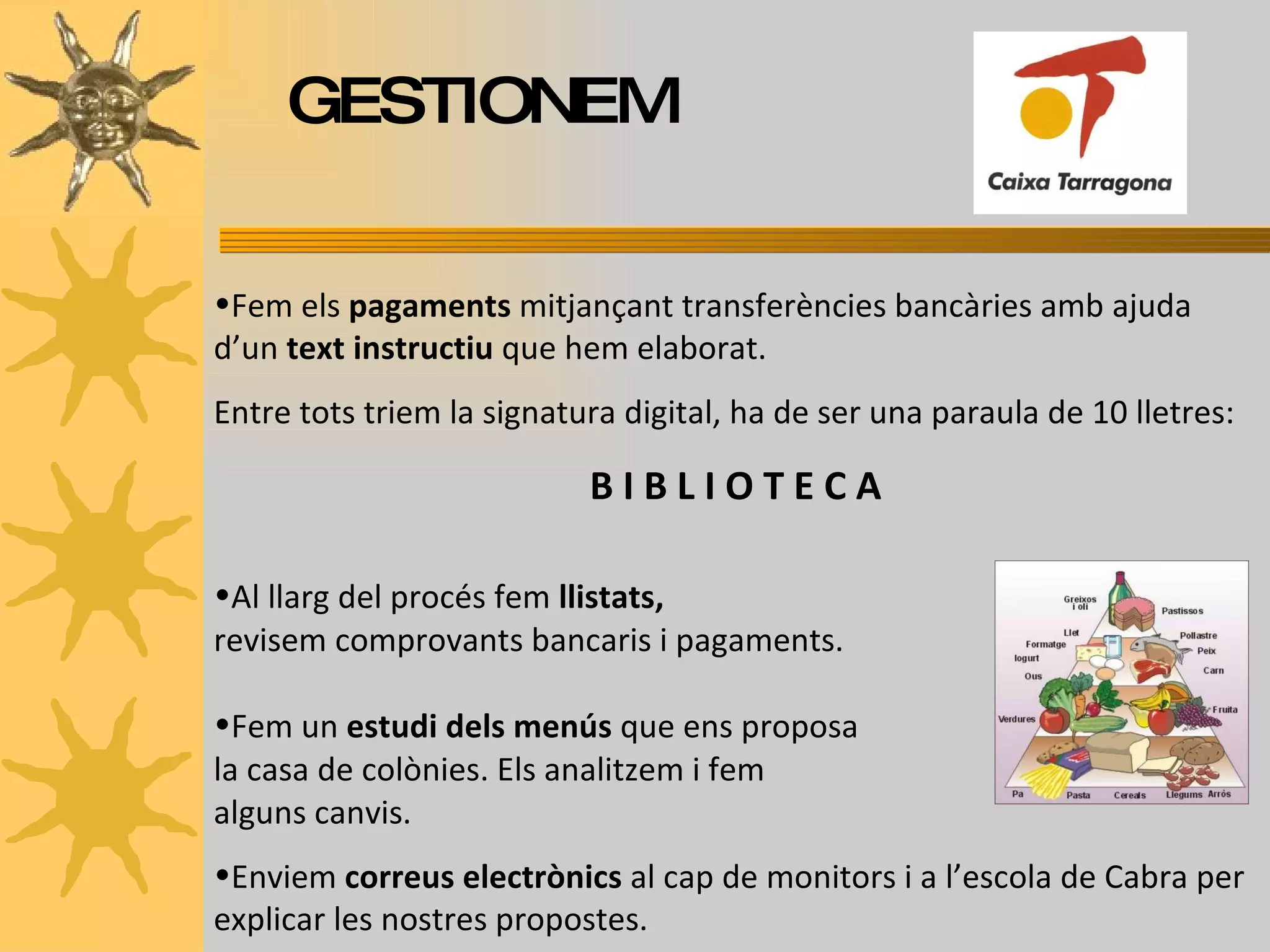 Fem els  pagaments  mitjançant transferències bancàries amb ajuda d’un  text instructiu  que hem elaborat.  Entre tots triem la signatura digital, ha de ser una paraula de 10 lletres:  B I B L I O T E C A Al llarg del procés fem  llistats,   revisem comprovants bancaris i pagaments. Fem un  estudi dels menús  que ens proposa la casa de colònies. Els analitzem i fem alguns canvis. Enviem  correus electrònics  al cap de monitors i a l’escola de Cabra per explicar les nostres propostes. GESTIONEM 