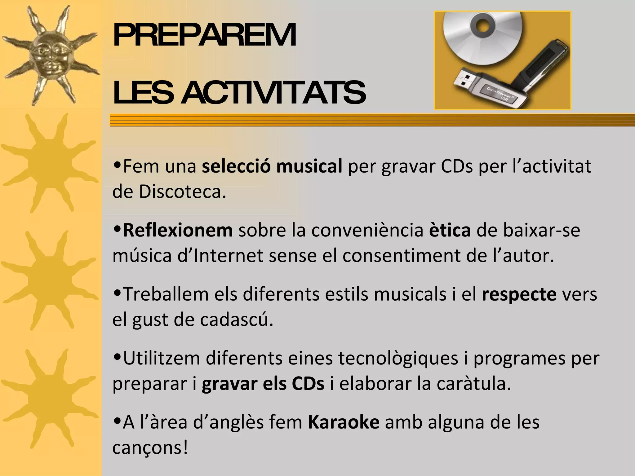 PREPAREM  LES ACTIVITATS Fem una  selecció musical  per gravar CDs per l’activitat de Discoteca.  Reflexionem  sobre la conveniència  ètica  de baixar-se música d’Internet sense el consentiment de l’autor. Treballem els diferents estils musicals i el  respecte  vers el gust de cadascú. Utilitzem diferents eines tecnològiques i programes per preparar i  gravar els CDs  i elaborar la caràtula. A l’àrea d’anglès fem  Karaoke  amb alguna de les cançons! 