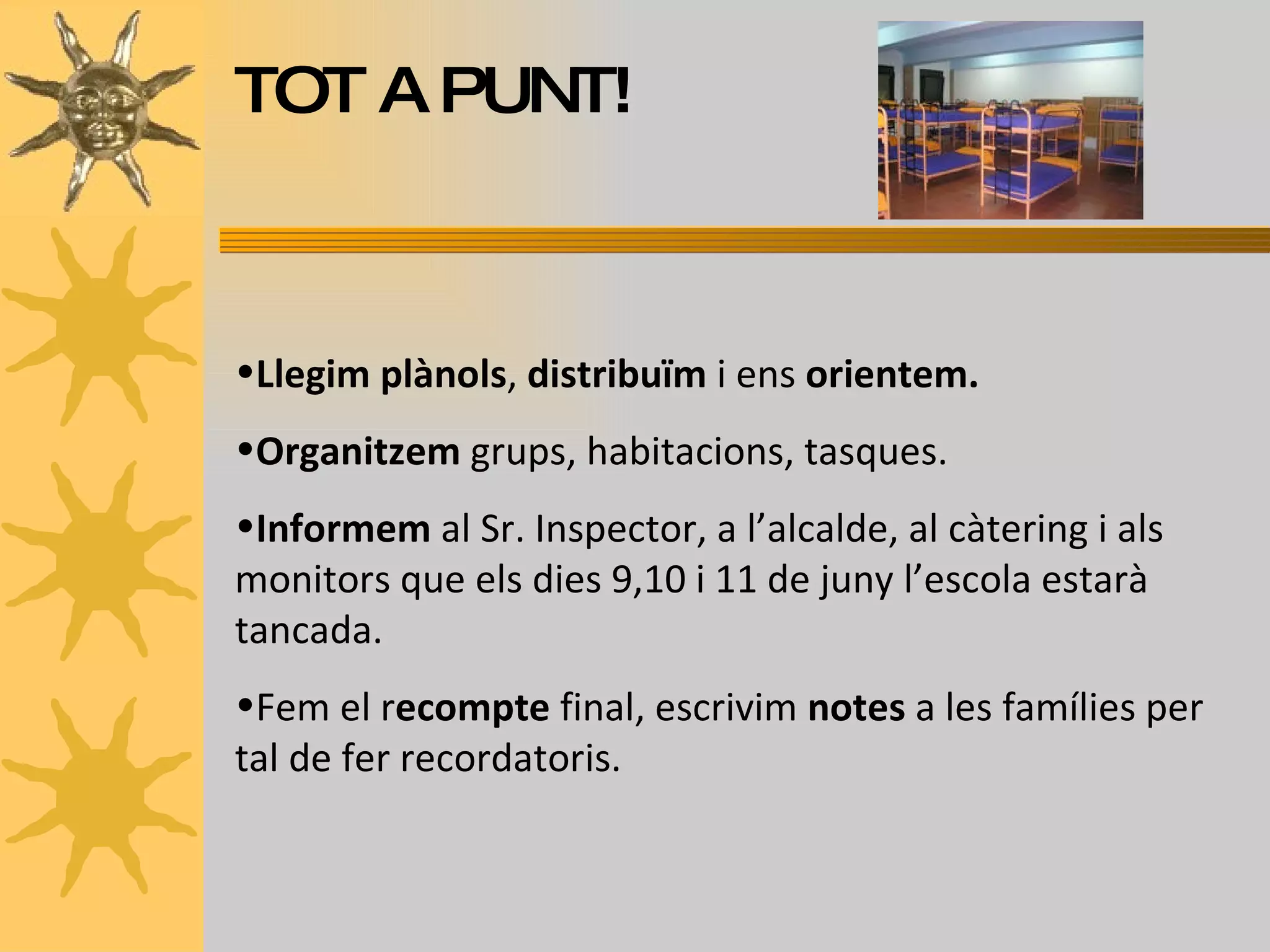 TOT A PUNT! Llegim plànols ,  distribuïm  i ens  orientem. Organitzem  grups, habitacions, tasques. Informem  al Sr. Inspector, a l’alcalde, al càtering i als monitors que els dies 9,10 i 11 de juny l’escola estarà tancada. Fem el r ecompte  final, escrivim  notes  a les famílies per tal de fer recordatoris. 