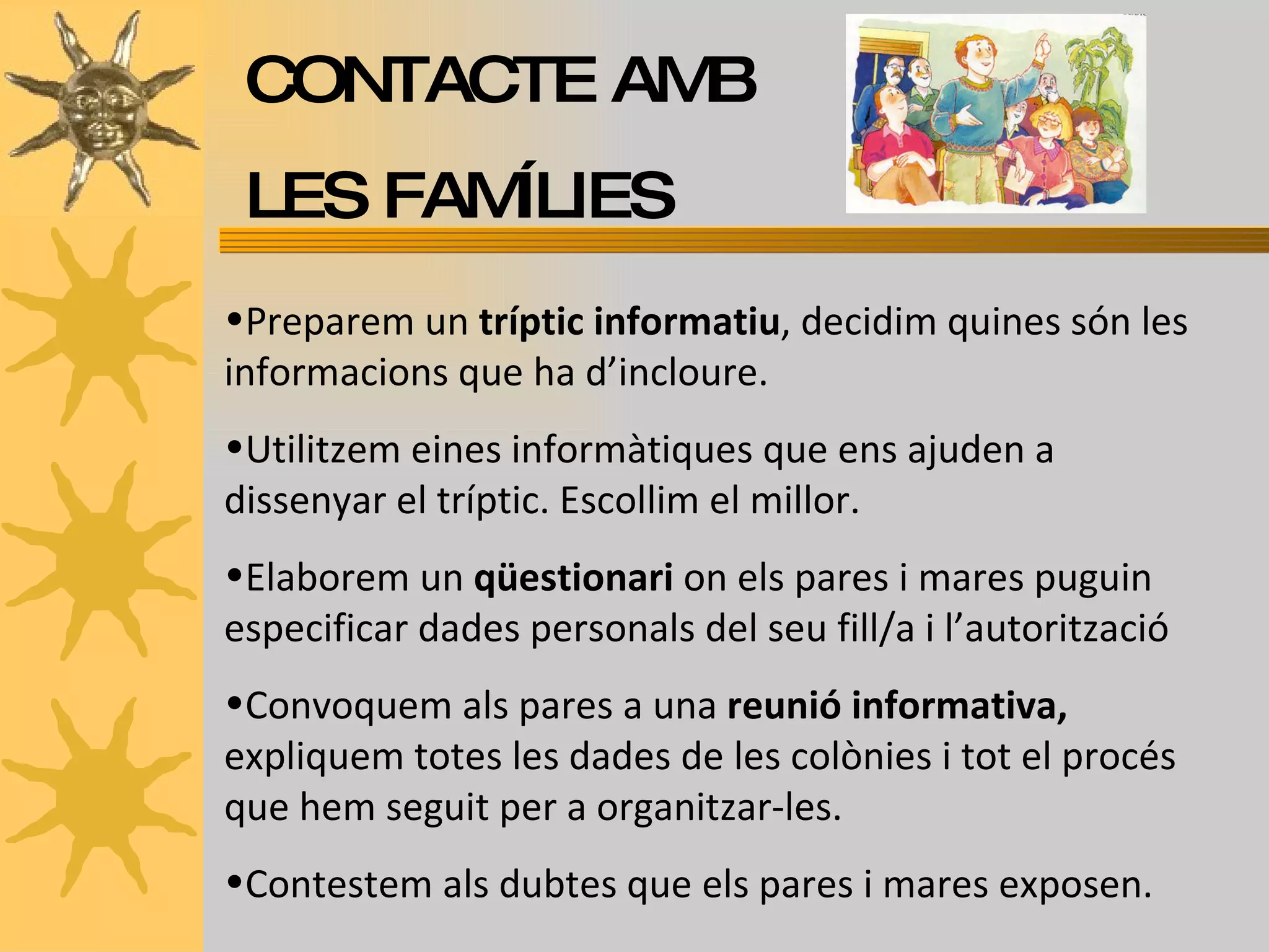CONTACTE AMB LES FAMÍLIES Preparem un  tríptic informatiu , decidim quines són les informacions que ha d’incloure.  Utilitzem eines informàtiques que ens ajuden a dissenyar el tríptic. Escollim el millor. Elaborem un  qüestionari  on els pares i mares puguin especificar dades personals del seu fill/a i l’autorització Convoquem als pares a una  reunió informativa,  expliquem totes les dades de les colònies i tot el procés que hem seguit per a organitzar-les. Contestem als dubtes que els pares i mares exposen. 