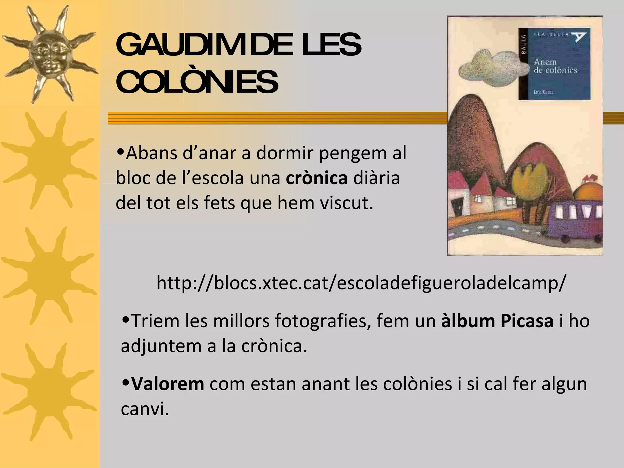 GAUDIM DE LES COLÒNIES Abans d’anar a dormir pengem al bloc de l’escola una  crònica  diària del tot els fets que hem viscut.  http://blocs.xtec.cat/escoladefigueroladelcamp/ Triem les millors fotografies, fem un  àlbum Picasa  i ho adjuntem a la crònica. Valorem  com estan anant les colònies i si cal fer algun canvi. 