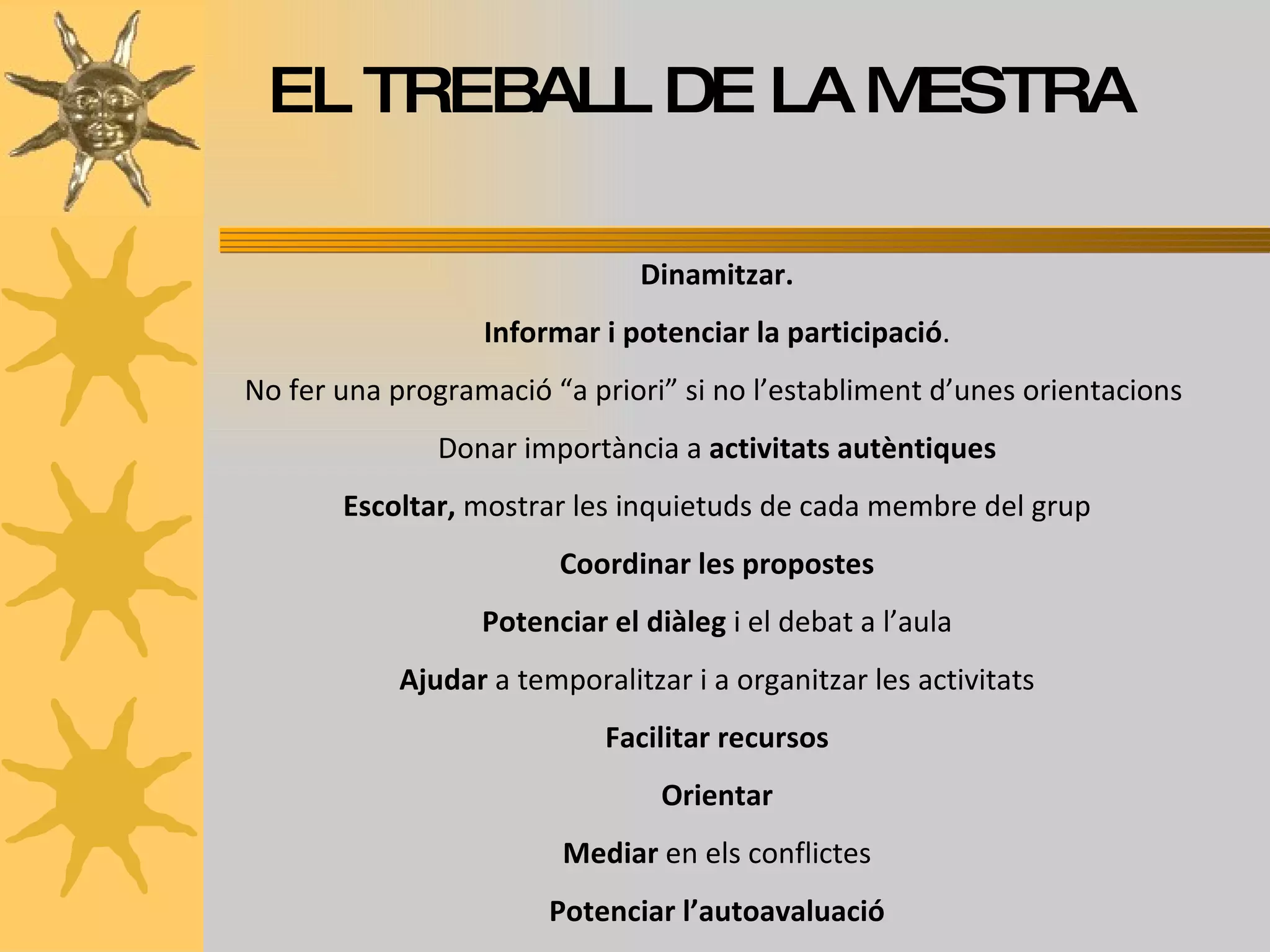 EL TREBALL DE LA MESTRA Dinamitzar. Informar i potenciar la participació . No fer una programació “a priori” si no l’establiment d’unes orientacions  Donar importància a  activitats autèntiques Escoltar,  mostrar les inquietuds de cada membre del grup Coordinar les propostes Potenciar el diàleg  i el debat a l’aula Ajudar  a temporalitzar i a organitzar les activitats Facilitar recursos Orientar Mediar  en els conflictes Potenciar l’autoavaluació 