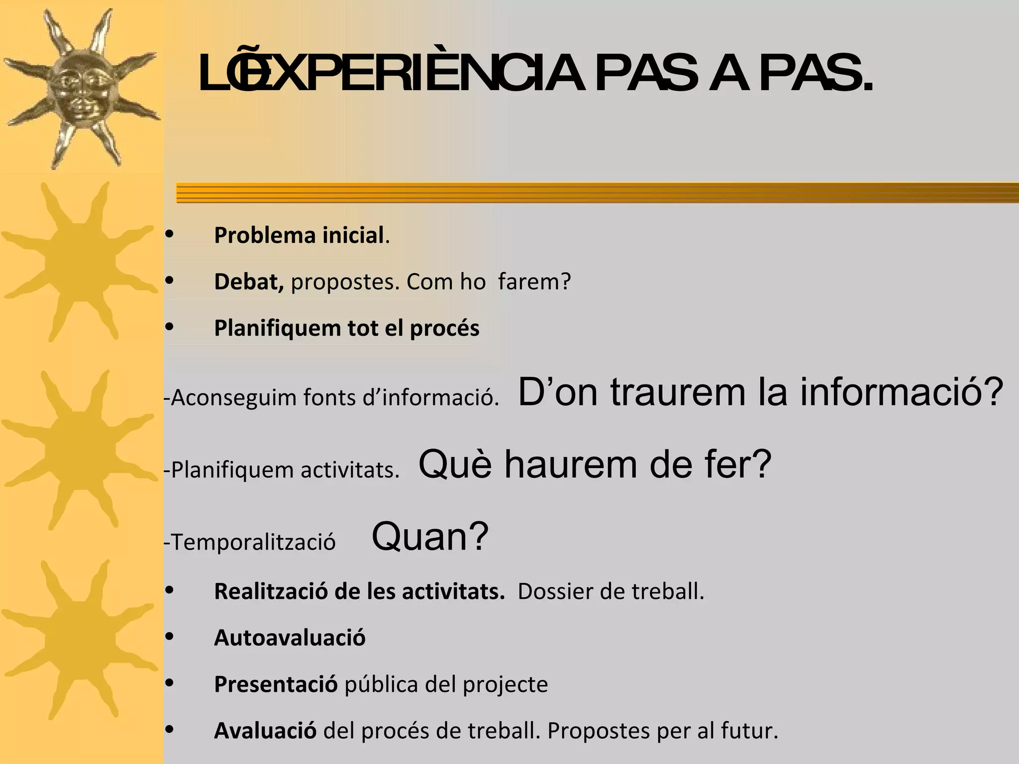 Problema inicial . Debat,  propostes. Com ho  farem? Planifiquem tot el procés -Aconseguim fonts d’informació.  D’on traurem la informació? -Planifiquem activitats.  Què haurem de fer? -Temporalització  Quan? Realització de les activitats.   Dossier de treball. Autoavaluació Presentació  pública del projecte  Avaluació  del procés de treball. Propostes per al futur. L’EXPERIÈNCIA PAS A PAS. 