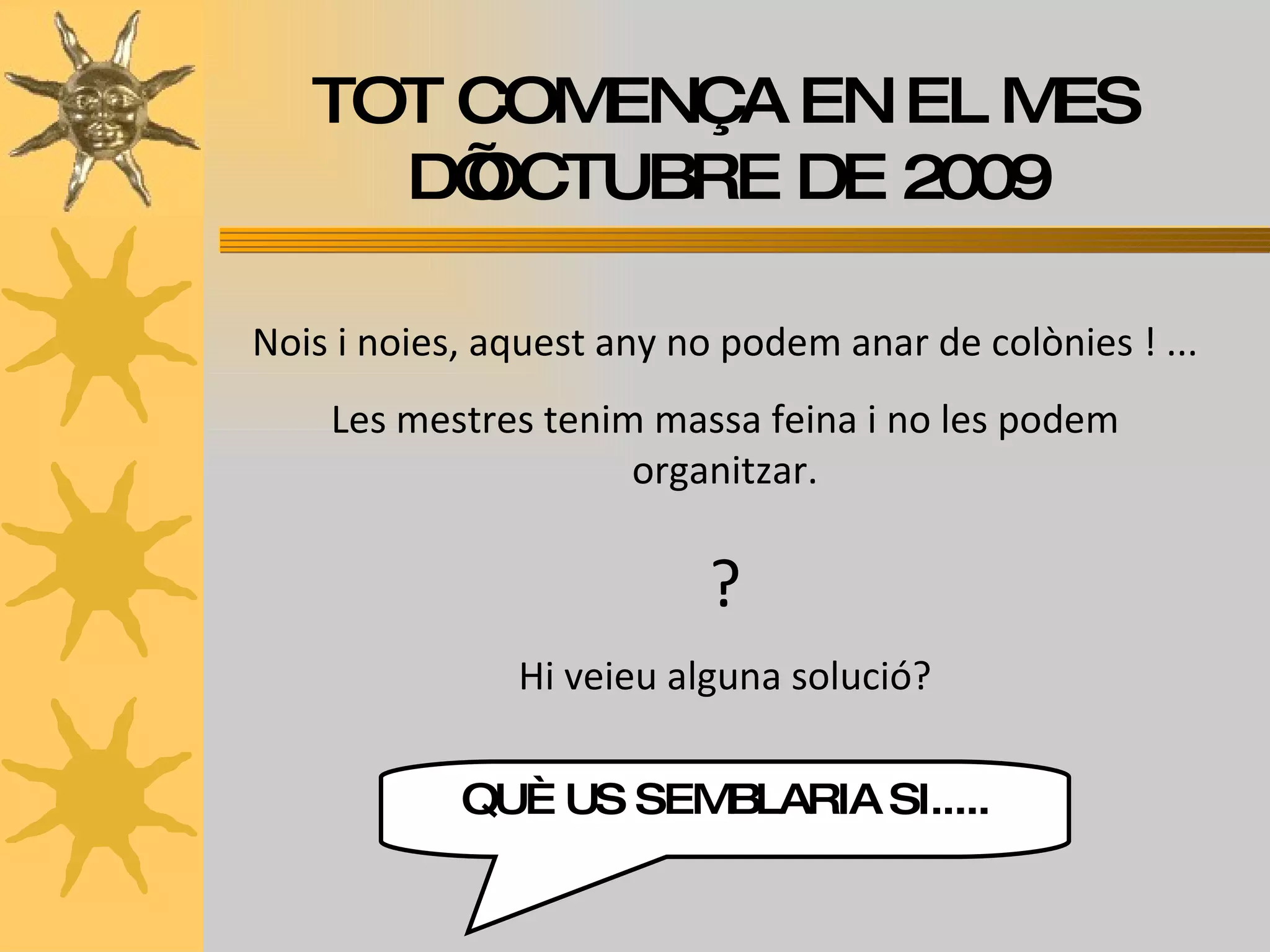 TOT COMENÇA EN EL MES D’OCTUBRE DE 2009 Nois i noies, aquest any no podem anar de colònies ! ... Les mestres tenim massa feina i no les podem organitzar. ? Hi veieu alguna solució? QUÈ US SEMBLARIA SI..... 