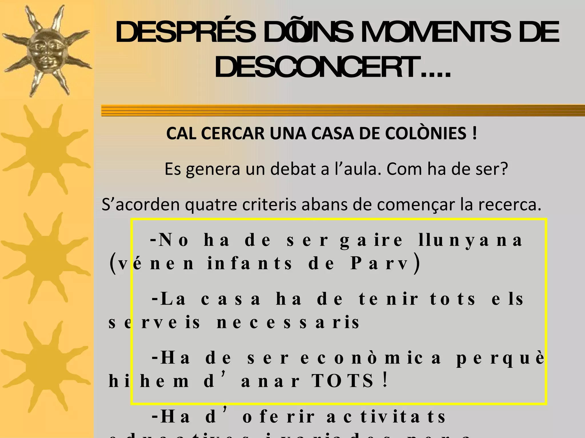 DESPRÉS D’UNS MOMENTS DE DESCONCERT....  CAL CERCAR UNA CASA DE COLÒNIES ! Es genera un debat a l’aula. Com ha de ser? S’acorden quatre criteris abans de començar la recerca. -No ha de ser gaire llunyana (vénen infants de Parv) -La casa ha de tenir tots els serveis necessaris -Ha de ser econòmica perquè hi hem d’anar TOTS! -Ha d’oferir activitats educatives i variades per a  totes les edats. 