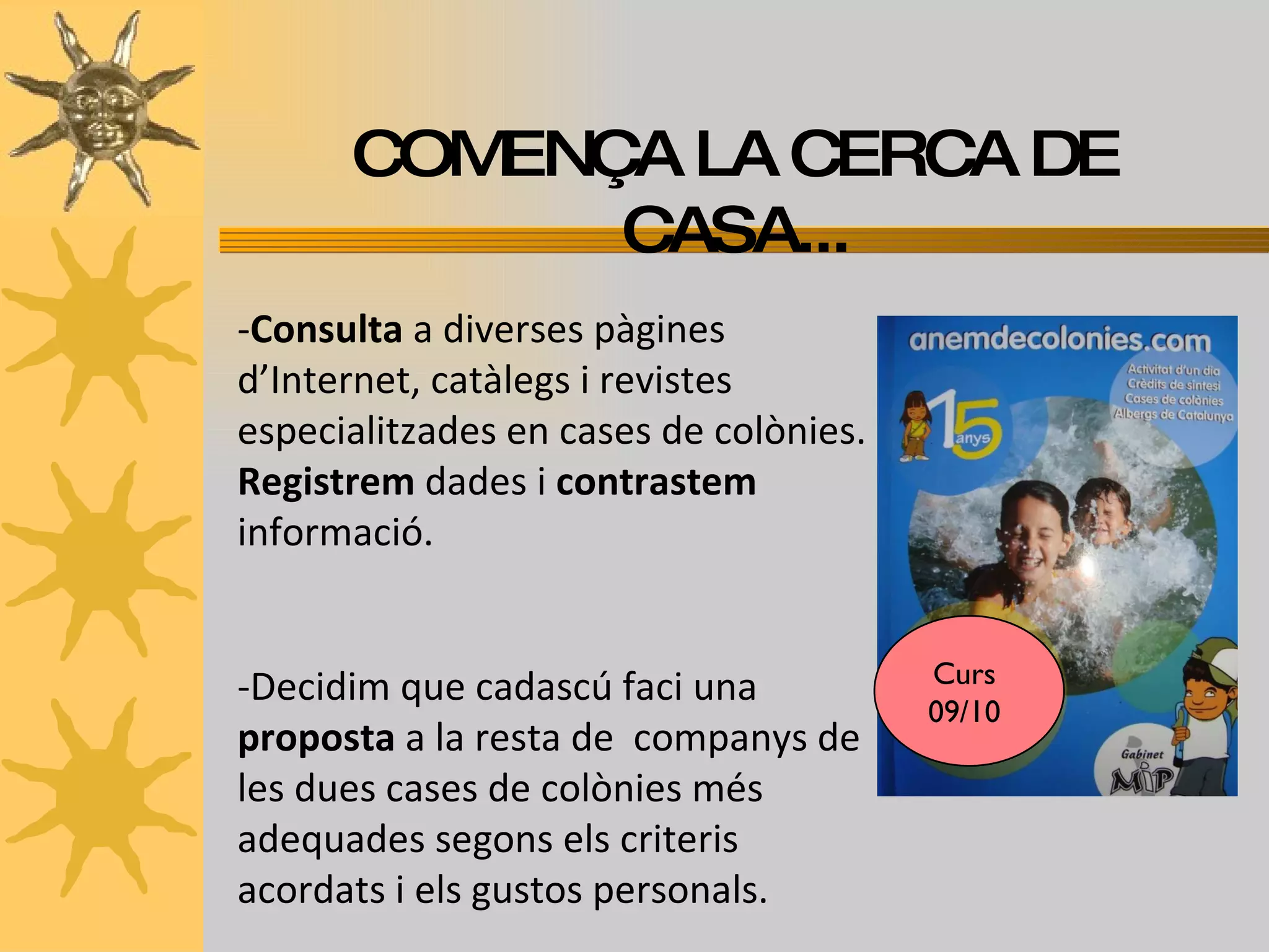 COMENÇA LA CERCA DE CASA... - Consulta  a diverses pàgines d’Internet, catàlegs i revistes especialitzades en cases de colònies.  Registrem  dades i  contrastem  informació. -Decidim   que cadascú faci una  proposta  a la resta de  companys de les dues cases de colònies més adequades segons els criteris acordats i els gustos personals. Curs 09/10 