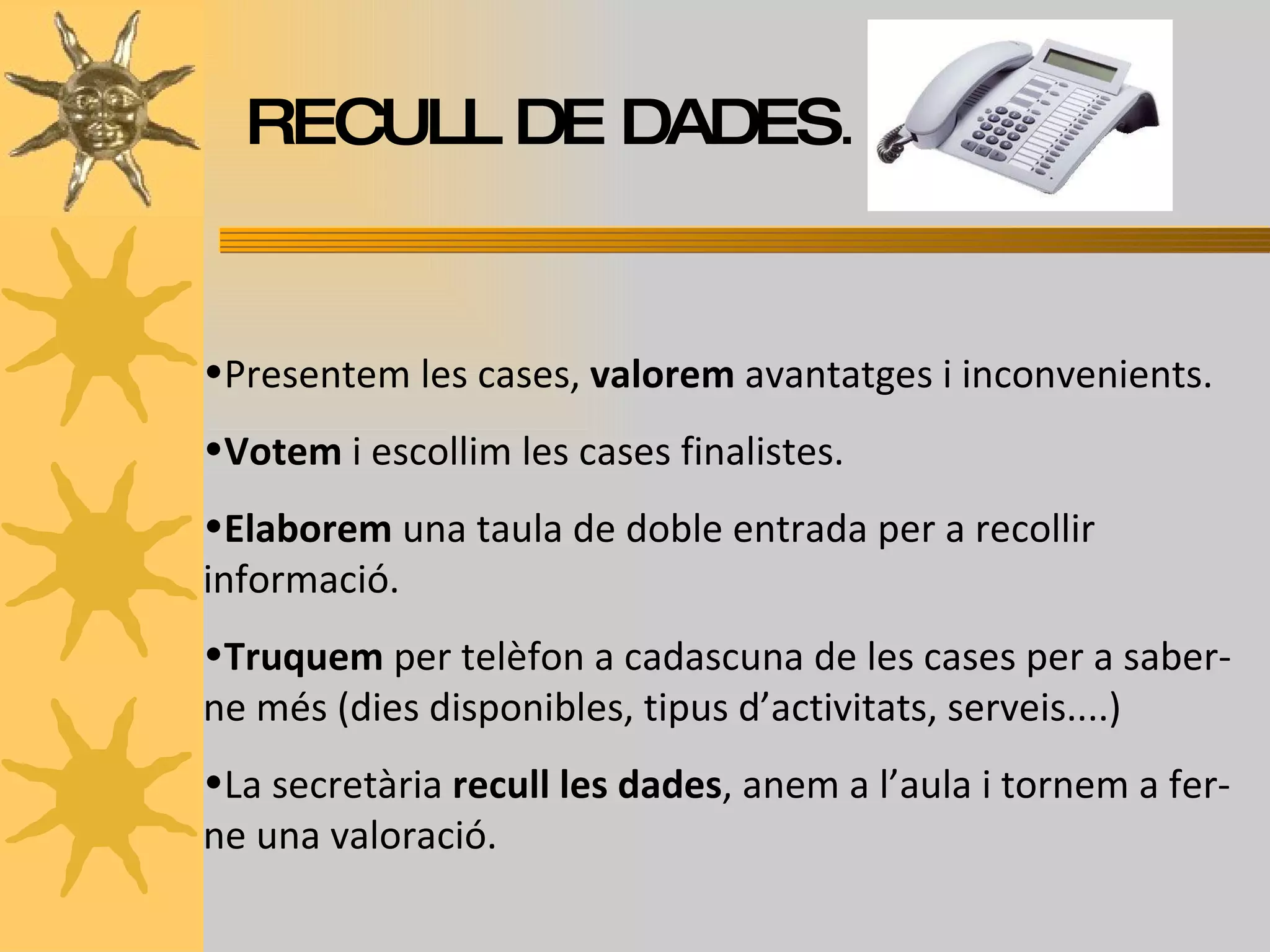 RECULL DE DADES . Presentem les cases,  valorem  avantatges i inconvenients. Votem  i escollim les cases finalistes. Elaborem  una taula de doble entrada per a recollir informació. Truquem  per telèfon a cadascuna de les cases per a saber-ne més (dies disponibles, tipus d’activitats, serveis....) La secretària  recull les dades , anem a l’aula i tornem a fer-ne una valoració. 