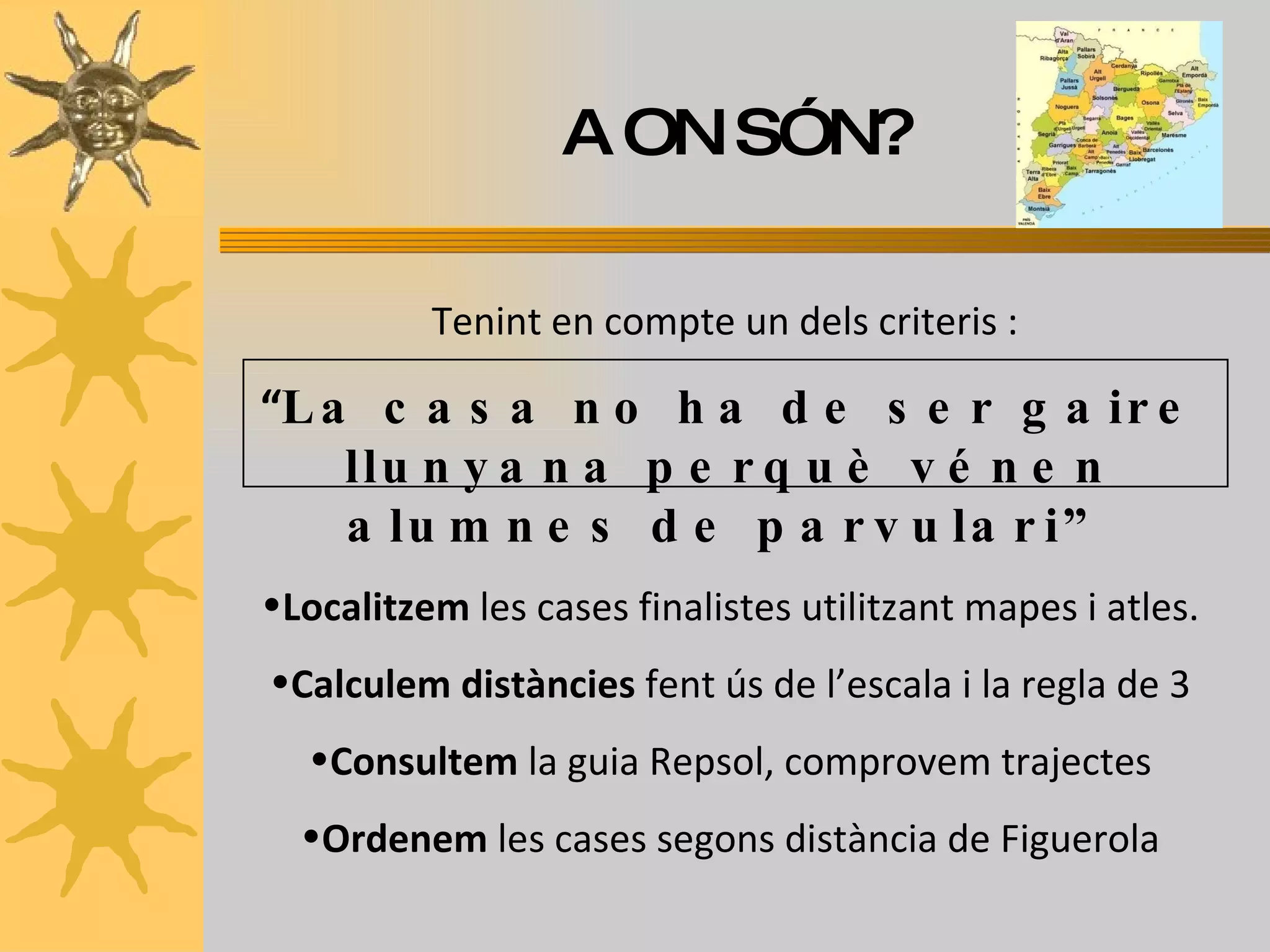 A ON SÓN? Tenint en compte un dels criteris :   “ La casa no ha de ser gaire llunyana perquè vénen alumnes de parvulari” Localitzem  les cases finalistes utilitzant mapes i atles. Calculem distàncies  fent ús de l’escala i la regla de 3 Consultem  la guia Repsol, comprovem trajectes Ordenem  les cases segons distància de Figuerola 