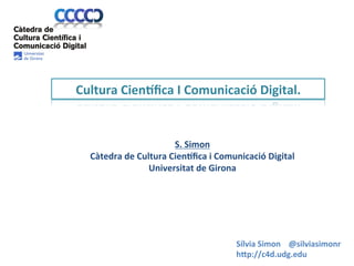 Cultura	
  Cien<ﬁca	
  I	
  Comunicació	
  Digital.	
  

	
  	
  

S.	
  Simon	
  
Càtedra	
  de	
  Cultura	
  Cien<ﬁca	
  i	
  Comunicació	
  Digital	
  	
  
Universitat	
  de	
  Girona	
  

Sílvia	
  Simon	
  	
  	
  	
  @silviasimonr	
  	
  	
  	
  
h/p://c4d.udg.edu	
  

 