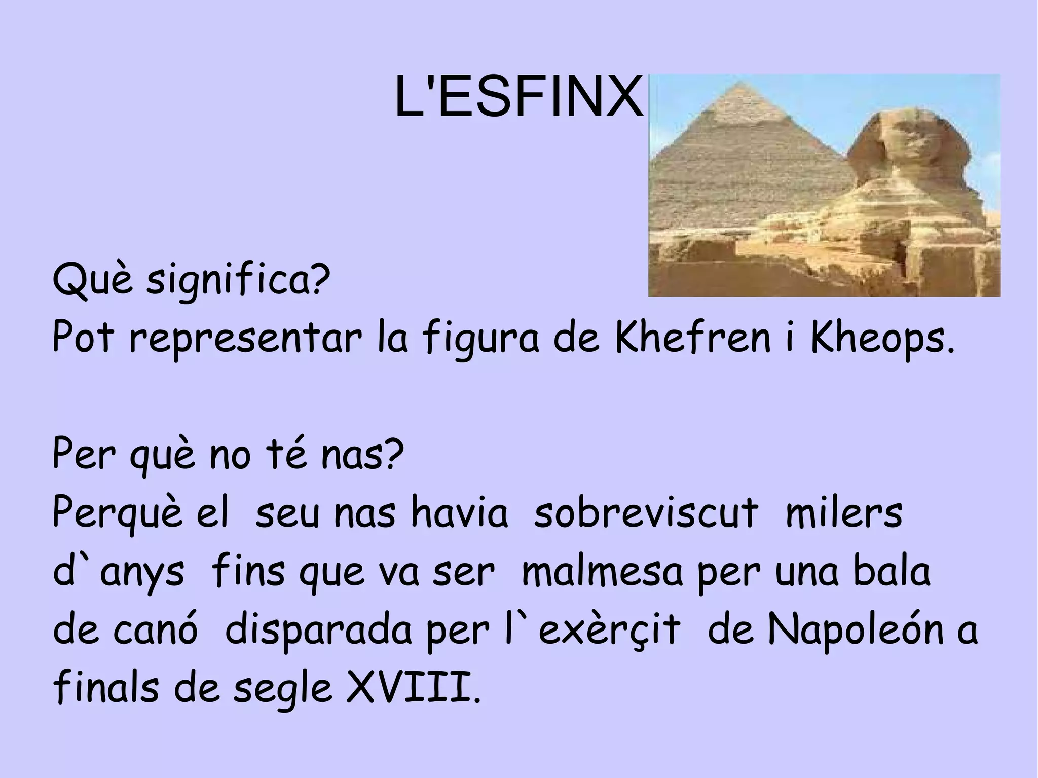 L'ESFINX Qui la va construir? La va construir o el faraó Khefren o el faraó kheops Com és? L`esfinx  de  Guizah és una figura de cara de persona i cos de lleó. Com era de gran?  El cos mesura 72,5 metres de llarg 20,2 metres  d´ample. La cara fa 4 metres 