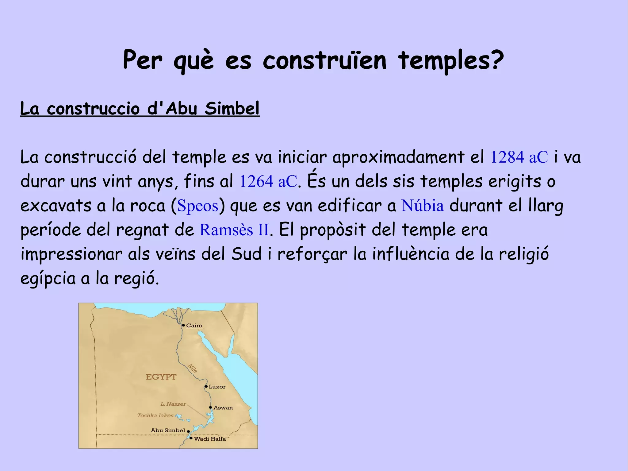 TEMPLES DE L'ANTIC EGIPTE Per què es construïen temples? Els temples egipcis eren edificis  imponents de parets de blocs de pedra immensos i rengleres de columnes amb jeroglífics i imatges religioses gravades. Un temple era llar d 'un déu. La gent només podia entrar al pati exterior. A les cambres fosques de dins del temple, els sacerdots celebraven rituals sagrats.  El temple d'  Abu Simbel  és el major temple  de pedra que Ramsés el Gran havia format. 