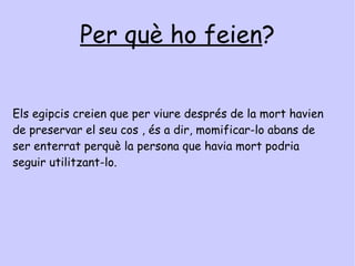 Mòmies Què és la momificació ? Era el procés de conservació d'un cos i es trigava fins a tres mesos en completar-lo. S'extreien els òrgans interns, menys el cor que es considerava el centre de la intel·ligència, perquè era necessari per l’altra vida. 