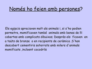 Per què ho feien ? Els egipcis creien que per viure després de la mort havien de preservar el seu cos , és a dir, momificar-lo abans de ser enterrat perquè la persona que havia mort podria seguir utilitzant-lo. 