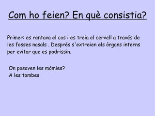 Només ho feien amb persones ? Els egipcis apreciaven molt als animals i, si s'ho podien permetre, momificaven també  animals amb benes de lli cobertes amb complicats dibuixos; Després els  ficaven  en a taüts de bronze  o en recipients de ceràmica .S'han descobert cementiris soterrats amb milers d'animals momificats ,incloent cocodrils   