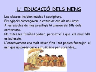 L' EDUCACIÓ DELS NENS   Les nenes jugaven amb nines d'argila o de fusta.  Les mascotes dels nens eren gats,gossos,oques i fins i tot micos. La majoria de les criatures no anaven a l'escola. Els que hi anaven solien ser els nens. Eren els de les famílies riques. Els infants sovint ajudaven al camp, a casa o als tallers. Als nens sovint se les educava a les cases. 