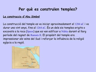 TEMPLES DE L'ANTIC EGIPTE Per què es construïen temples? Els temples egipcis eren edificis  imponents de parets de blocs de pedra immensos i rengleres de columnes amb jeroglífics i imatges religioses gravades. Un temple era llar d 'un déu. La gent només podia entrar al pati exterior. A les cambres fosques de dins del temple, els sacerdots celebraven rituals sagrats.  El temple d'  Abu Simbel  és el major temple  de pedra que Ramsés el Gran havia format. 