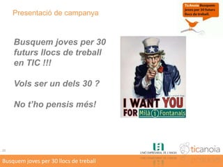 Operativa de la campanya 1/2Maig i Juny 2010Presentació campanyaMatrícula a IMF + inscripció campanya (IMF o web TIC Anoia)Adhesió d’empreses a la campanyaSetembre 2010 .... Juny 2011Curs lectiu 2010-2011 ... Curs formatiu al IMF “Clínics” formatius complementaris de TIC Anoia (3 o 4 cursos).Juliol 2011Condició: Aprovar 1er curs Cicle FormatiuTest específic TIC Anoia6Busquem joves per 30 llocs de treball