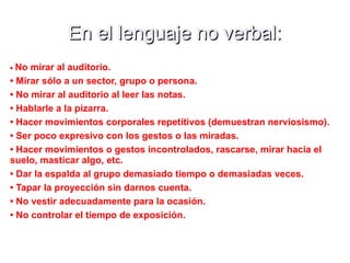 En el lenguaje no verbal:En el lenguaje no verbal:
•• No mirar al auditorio.
• Mirar sólo a un sector, grupo o persona.
• No mirar al auditorio al leer las notas.
• Hablarle a la pizarra.
• Hacer movimientos corporales repetitivos (demuestran nerviosismo).
• Ser poco expresivo con los gestos o las miradas.
• Hacer movimientos o gestos incontrolados, rascarse, mirar hacia el
suelo, masticar algo, etc.
• Dar la espalda al grupo demasiado tiempo o demasiadas veces.
• Tapar la proyección sin darnos cuenta.
• No vestir adecuadamente para la ocasión.
• No controlar el tiempo de exposición.
 