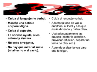 ● Cuida el lenguaje no verbal.
● Mantén una actitud
corporal digna.
● Cuida el aspecto.
● La sonrisa ayuda, si es
natural y sincera.
● No seas arrogante.
● No hay que mirar al suelo
(ni al techo o al vacío).
●
Cuida el lenguaje verbal.
●
Adapta tu tono de voz al
auditorio, al local y a lo que
estás diciendo y habla claro.
●
Usa adecuadamente las
pausas (captar la atención,
provocar reflexión, separar un
tema de otro, etc.).
●
Aprende a alzar la voz para
que te oigan.
 