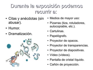 Durante la exposición podemosDurante la exposición podemos
recurrir a:recurrir a:
● Citas y anécdotas (sin
abusar).
● Humor.
● Dramatización.
● Medios de mayor uso:
● Pizarras (tiza, rotuladores,
autocopiable, etc.).
● Cartulinas.
● Papelógrafo.
● Proyector de opacos.
● Proyector de transparencias.
● Proyector de diapositivas.
● Vídeo (vídeos).
● Pantalla de cristal líquido.
● Cañón de proyección.
 