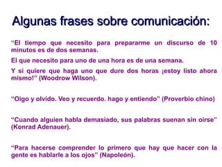 Algunas frases sobre comunicación:Algunas frases sobre comunicación:
“El tiempo que necesito para prepararme un discurso de 10
minutos es de dos semanas.
El que necesito para uno de una hora es de una semana.
Y si quiere que haga uno que dure dos horas ¡estoy listo ahora
mismo!” (Woodrow Wilson).
“Oigo y olvido. Veo y recuerdo. hago y entiendo” (Proverbio chino)
“Cuando alguien habla demasiado, sus palabras suenan sin oirse”
(Konrad Adenauer).
“Para hacerse comprender lo primero que hay que hacer con la
gente es hablarle a los ojos” (Napoleón).
 